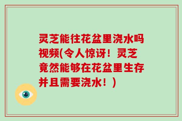 灵芝能往花盆里浇水吗视频(令人惊讶!灵芝竟然能够在花盆里生存并且需要浇水!)-第1张图片-破壁灵芝孢子粉研究指南 灵芝能往花盆里浇水吗视频(令人惊讶!灵芝竟然能够在花盆里生存并且需要浇水!)-第1张图片-破壁灵芝孢子粉研究指南