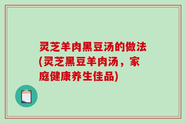 灵芝羊肉黑豆汤的做法(灵芝黑豆羊肉汤，家庭健康养生佳品)-第1张图片-破壁灵芝孢子粉研究指南