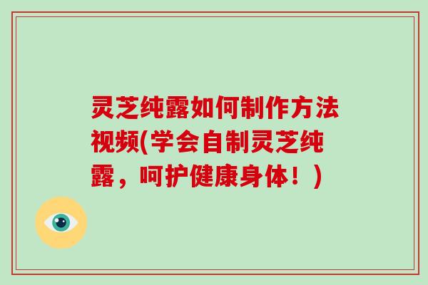 灵芝纯露如何制作方法视频(学会自制灵芝纯露，呵护健康身体！)-第1张图片-破壁灵芝孢子粉研究指南