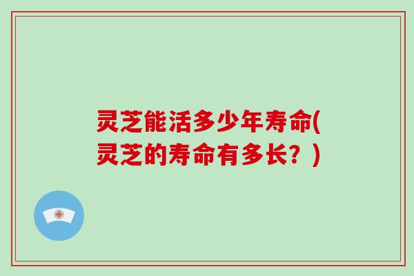 灵芝能活多少年寿命(灵芝的寿命有多长?)-第1张图片-破壁灵芝孢子粉研究指南 灵芝能活多少年寿命(灵芝的寿命有多长?)-第1张图片-破壁灵芝孢子粉研究指南