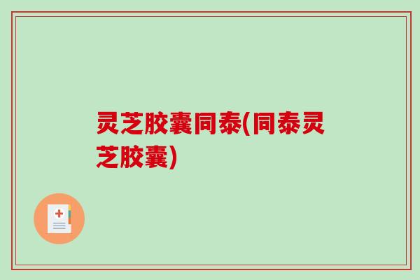 灵芝胶囊同泰(同泰灵芝胶囊)-第1张图片-破壁灵芝孢子粉研究指南