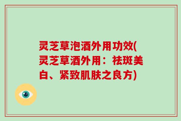 灵芝草泡酒外用功效(灵芝草酒外用:祛斑美白、紧致肌肤之良方)-第1张图片-破壁灵芝孢子粉研究指南 灵芝草泡酒外用功效(灵芝草酒外用:祛斑美白、紧致肌肤之良方)-第1张图片-破壁灵芝孢子粉研究指南