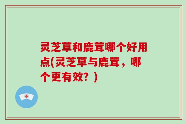 灵芝草和鹿茸哪个好用点(灵芝草与鹿茸,哪个更有效?)-第1张图片-破壁灵芝孢子粉研究指南 灵芝草和鹿茸哪个好用点(灵芝草与鹿茸,哪个更有效?)-第1张图片-破壁灵芝孢子粉研究指南