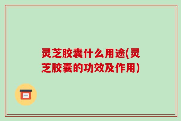 灵芝胶囊什么用途(灵芝胶囊的功效及作用)-第1张图片-破壁灵芝孢子粉研究指南 灵芝胶囊什么用途(灵芝胶囊的功效及作用)-第1张图片-破壁灵芝孢子粉研究指南