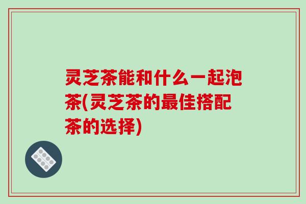 灵芝茶能和什么一起泡茶(灵芝茶的最佳搭配茶的选择)-第1张图片-破壁灵芝孢子粉研究指南 灵芝茶能和什么一起泡茶(灵芝茶的最佳搭配茶的选择)-第1张图片-破壁灵芝孢子粉研究指南