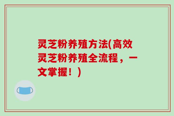 灵芝粉养殖方法(高效灵芝粉养殖全流程,一文掌握!)-第1张图片-破壁灵芝孢子粉研究指南 灵芝粉养殖方法(高效灵芝粉养殖全流程,一文掌握!)-第1张图片-破壁灵芝孢子粉研究指南