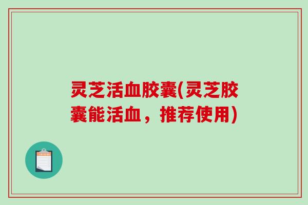 灵芝活血胶囊(灵芝胶囊能活血,推荐使用)-第1张图片-破壁灵芝孢子粉研究指南 灵芝活血胶囊(灵芝胶囊能活血,推荐使用)-第1张图片-破壁灵芝孢子粉研究指南