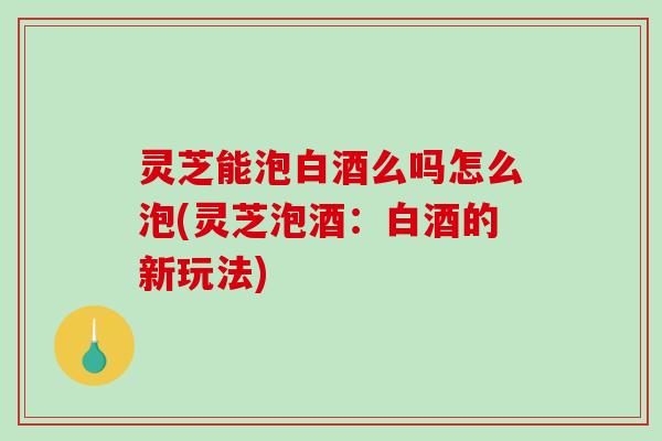 灵芝能泡白酒么吗怎么泡(灵芝泡酒：白酒的新玩法)-第1张图片-破壁灵芝孢子粉研究指南