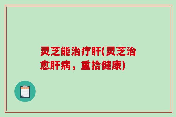 灵芝能治疗肝(灵芝治愈肝病,重拾健康)-第1张图片-破壁灵芝孢子粉研究指南 灵芝能治疗肝(灵芝治愈肝病,重拾健康)-第1张图片-破壁灵芝孢子粉研究指南