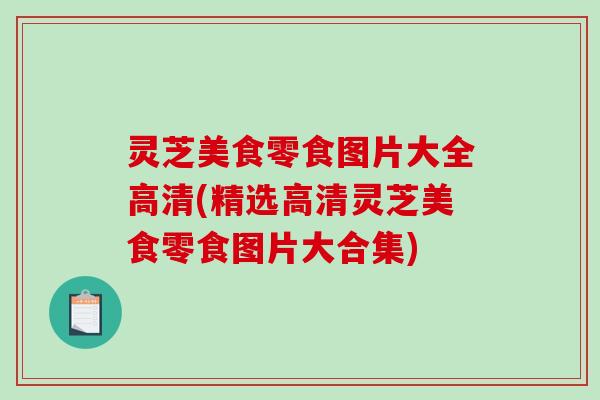 灵芝美食零食图片大全高清(精选高清灵芝美食零食图片大合集)-第1张图片-破壁灵芝孢子粉研究指南 灵芝美食零食图片大全高清(精选高清灵芝美食零食图片大合集)-第1张图片-破壁灵芝孢子粉研究指南