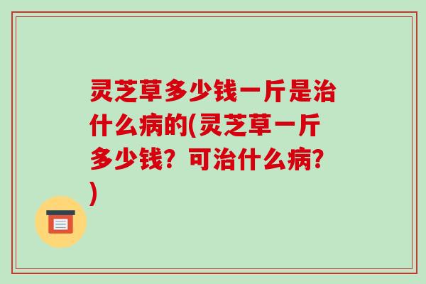 灵芝草多少钱一斤是治什么病的(灵芝草一斤多少钱?可治什么病?)-第1张图片-破壁灵芝孢子粉研究指南 灵芝草多少钱一斤是治什么病的(灵芝草一斤多少钱?可治什么病?)-第1张图片-破壁灵芝孢子粉研究指南