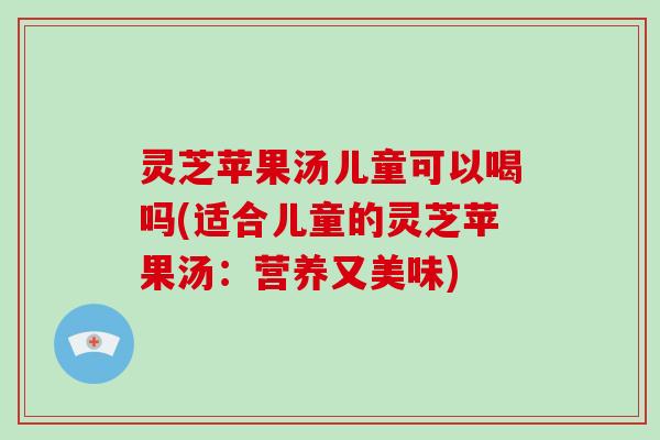 灵芝苹果汤儿童可以喝吗(适合儿童的灵芝苹果汤：营养又美味)-第1张图片-破壁灵芝孢子粉研究指南