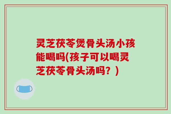 灵芝茯苓煲骨头汤小孩能喝吗(孩子可以喝灵芝茯苓骨头汤吗?)-第1张图片-破壁灵芝孢子粉研究指南 灵芝茯苓煲骨头汤小孩能喝吗(孩子可以喝灵芝茯苓骨头汤吗?)-第1张图片-破壁灵芝孢子粉研究指南