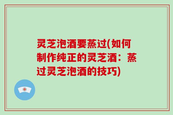 灵芝泡酒要蒸过(如何制作纯正的灵芝酒：蒸过灵芝泡酒的技巧)-第1张图片-破壁灵芝孢子粉研究指南