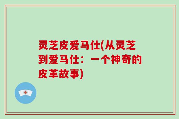 灵芝皮爱马仕(从灵芝到爱马仕:一个神奇的皮革故事)-第1张图片-破壁灵芝孢子粉研究指南 灵芝皮爱马仕(从灵芝到爱马仕:一个神奇的皮革故事)-第1张图片-破壁灵芝孢子粉研究指南