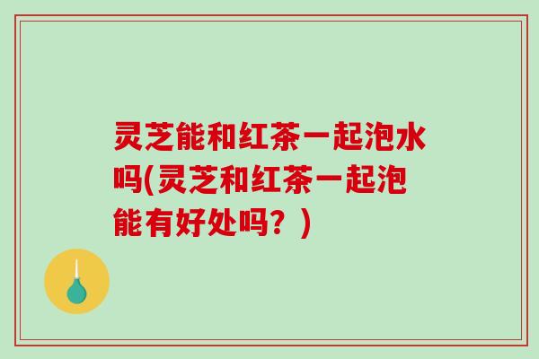 灵芝能和红茶一起泡水吗(灵芝和红茶一起泡能有好处吗?)-第1张图片-破壁灵芝孢子粉研究指南 灵芝能和红茶一起泡水吗(灵芝和红茶一起泡能有好处吗?)-第1张图片-破壁灵芝孢子粉研究指南