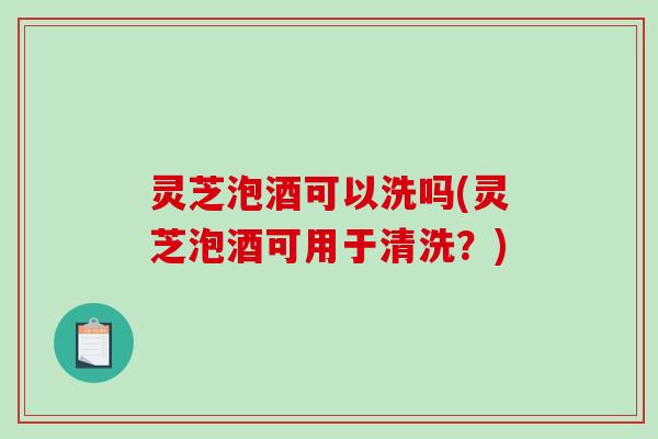 灵芝泡酒可以洗吗(灵芝泡酒可用于清洗?)-第1张图片-破壁灵芝孢子粉研究指南 灵芝泡酒可以洗吗(灵芝泡酒可用于清洗?)-第1张图片-破壁灵芝孢子粉研究指南