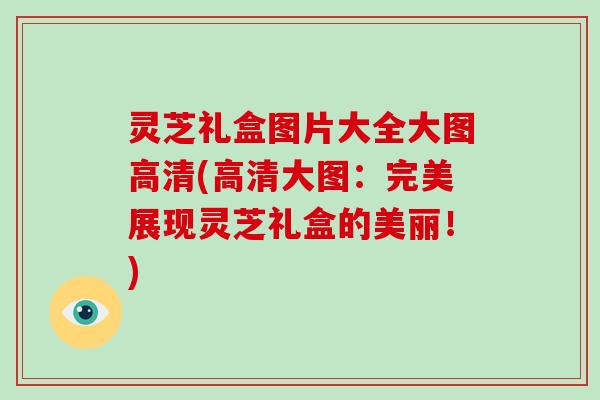 灵芝礼盒图片大全大图高清(高清大图:完美展现灵芝礼盒的美丽!)-第1张图片-破壁灵芝孢子粉研究指南 灵芝礼盒图片大全大图高清(高清大图:完美展现灵芝礼盒的美丽!)-第1张图片-破壁灵芝孢子粉研究指南
