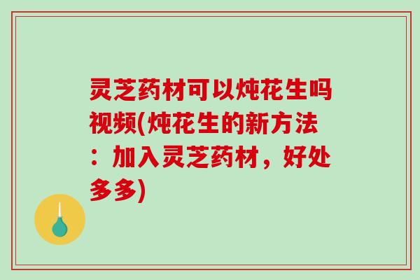 灵芝药材可以炖花生吗视频(炖花生的新方法:加入灵芝药材,好处多多)-第1张图片-破壁灵芝孢子粉研究指南 灵芝药材可以炖花生吗视频(炖花生的新方法:加入灵芝药材,好处多多)-第1张图片-破壁灵芝孢子粉研究指南