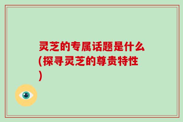 灵芝的专属话题是什么(探寻灵芝的尊贵特性)-第1张图片-破壁灵芝孢子粉研究指南 灵芝的专属话题是什么(探寻灵芝的尊贵特性)-第1张图片-破壁灵芝孢子粉研究指南