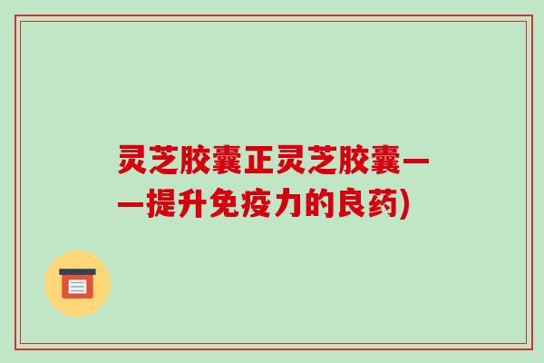 灵芝胶囊正灵芝胶囊——提升免疫力的良药)-第1张图片-破壁灵芝孢子粉研究指南