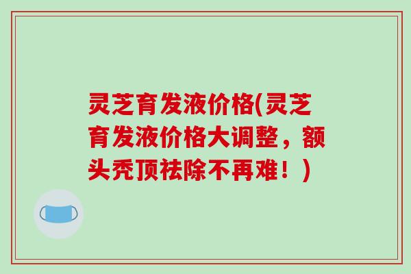 灵芝育发液价格(灵芝育发液价格大调整,额头秃顶祛除不再难!)-第1张图片-破壁灵芝孢子粉研究指南 灵芝育发液价格(灵芝育发液价格大调整,额头秃顶祛除不再难!)-第1张图片-破壁灵芝孢子粉研究指南