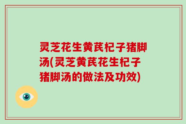 灵芝花生黄芪杞子猪脚汤(灵芝黄芪花生杞子猪脚汤的做法及功效)-第1张图片-破壁灵芝孢子粉研究指南