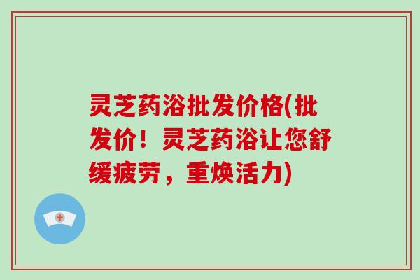灵芝药浴批发价格(批发价！灵芝药浴让您舒缓疲劳，重焕活力)-第1张图片-破壁灵芝孢子粉研究指南