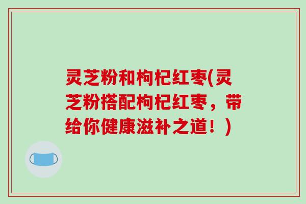 灵芝粉和枸杞红枣(灵芝粉搭配枸杞红枣,带给你健康滋补之道!)-第1张图片-破壁灵芝孢子粉研究指南 灵芝粉和枸杞红枣(灵芝粉搭配枸杞红枣,带给你健康滋补之道!)-第1张图片-破壁灵芝孢子粉研究指南