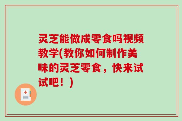 灵芝能做成零食吗视频教学(教你如何制作美味的灵芝零食，快来试试吧！)-第1张图片-破壁灵芝孢子粉研究指南