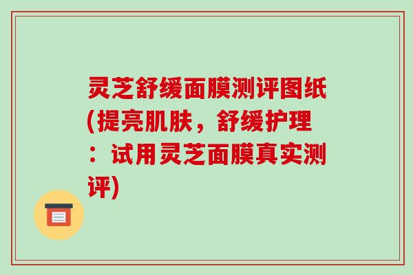 灵芝舒缓面膜测评图纸(提亮肌肤,舒缓护理:试用灵芝面膜真实测评)-第1张图片-破壁灵芝孢子粉研究指南 灵芝舒缓面膜测评图纸(提亮肌肤,舒缓护理:试用灵芝面膜真实测评)-第1张图片-破壁灵芝孢子粉研究指南