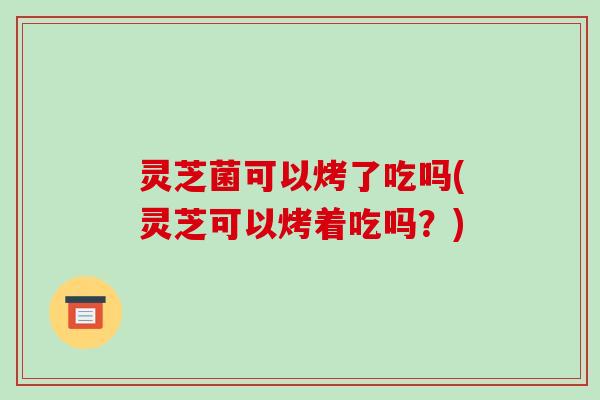 灵芝菌可以烤了吃吗(灵芝可以烤着吃吗?)-第1张图片-破壁灵芝孢子粉研究指南 灵芝菌可以烤了吃吗(灵芝可以烤着吃吗?)-第1张图片-破壁灵芝孢子粉研究指南