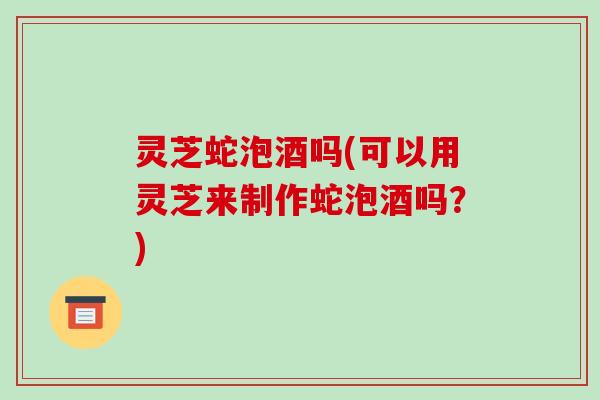 灵芝蛇泡酒吗(可以用灵芝来制作蛇泡酒吗?)-第1张图片-破壁灵芝孢子粉研究指南 灵芝蛇泡酒吗(可以用灵芝来制作蛇泡酒吗?)-第1张图片-破壁灵芝孢子粉研究指南