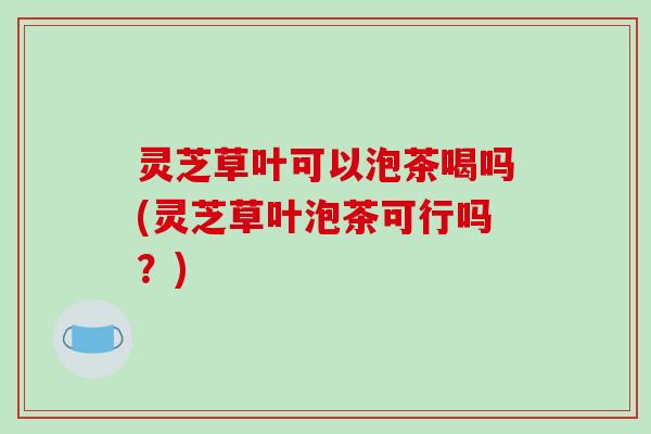 灵芝草叶可以泡茶喝吗(灵芝草叶泡茶可行吗?)-第1张图片-破壁灵芝孢子粉研究指南 灵芝草叶可以泡茶喝吗(灵芝草叶泡茶可行吗?)-第1张图片-破壁灵芝孢子粉研究指南
