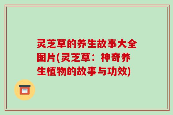 灵芝草的养生故事大全图片(灵芝草:神奇养生植物的故事与功效)-第1张图片-破壁灵芝孢子粉研究指南 灵芝草的养生故事大全图片(灵芝草:神奇养生植物的故事与功效)-第1张图片-破壁灵芝孢子粉研究指南