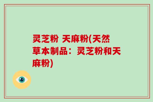 灵芝粉 天麻粉(天然草本制品:灵芝粉和天麻粉)-第1张图片-破壁灵芝孢子粉研究指南 灵芝粉 天麻粉(天然草本制品:灵芝粉和天麻粉)-第1张图片-破壁灵芝孢子粉研究指南