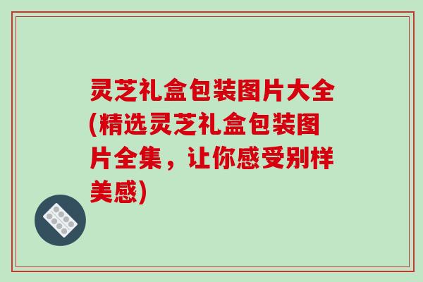 灵芝礼盒包装图片大全(精选灵芝礼盒包装图片全集，让你感受别样美感)-第1张图片-破壁灵芝孢子粉研究指南