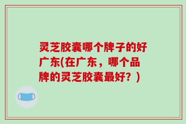 灵芝胶囊哪个牌子的好广东(在广东，哪个品牌的灵芝胶囊最好？)-第1张图片-破壁灵芝孢子粉研究指南