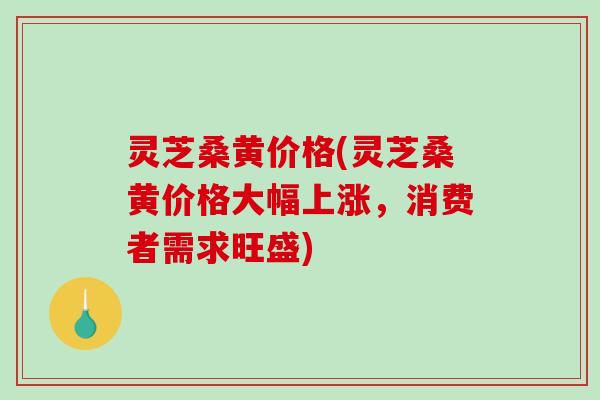 灵芝桑黄价格(灵芝桑黄价格大幅上涨,消费者需求旺盛)-第1张图片-破壁灵芝孢子粉研究指南 灵芝桑黄价格(灵芝桑黄价格大幅上涨,消费者需求旺盛)-第1张图片-破壁灵芝孢子粉研究指南
