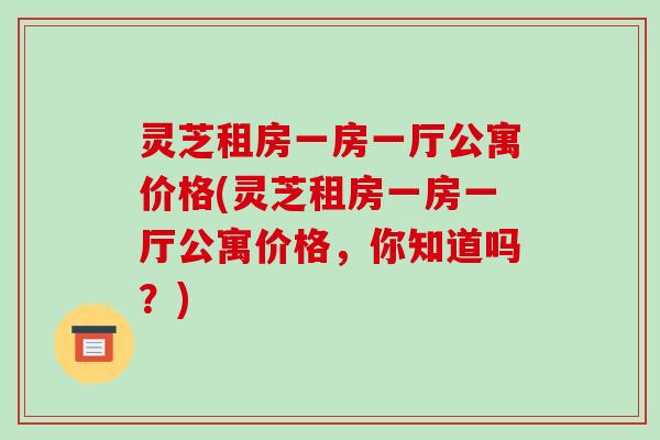 灵芝租房一房一厅公寓价格(灵芝租房一房一厅公寓价格，你知道吗？)-第1张图片-破壁灵芝孢子粉研究指南