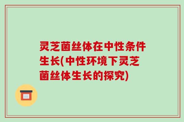灵芝菌丝体在中性条件生长(中性环境下灵芝菌丝体生长的探究)-第1张图片-破壁灵芝孢子粉研究指南
