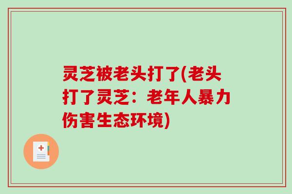 灵芝被老头打了(老头打了灵芝：老年人暴力伤害生态环境)-第1张图片-破壁灵芝孢子粉研究指南