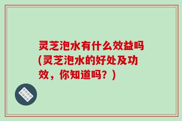 灵芝泡水有什么效益吗(灵芝泡水的好处及功效，你知道吗？)-第1张图片-破壁灵芝孢子粉研究指南