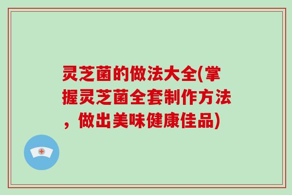 灵芝菌的做法大全(掌握灵芝菌全套制作方法,做出美味健康佳品)-第1张图片-破壁灵芝孢子粉研究指南 灵芝菌的做法大全(掌握灵芝菌全套制作方法,做出美味健康佳品)-第1张图片-破壁灵芝孢子粉研究指南