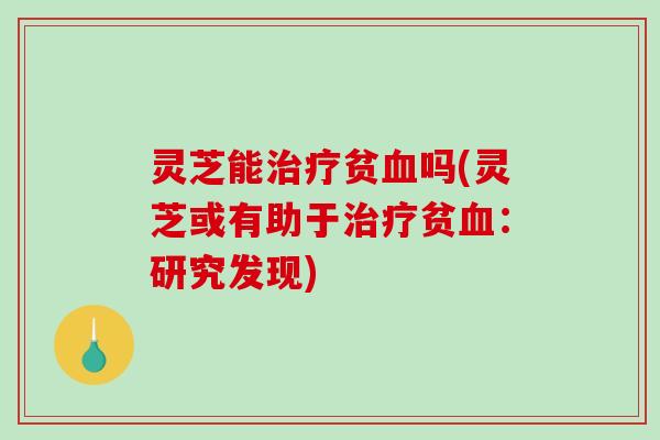 灵芝能治疗贫血吗(灵芝或有助于治疗贫血：研究发现)-第1张图片-破壁灵芝孢子粉研究指南