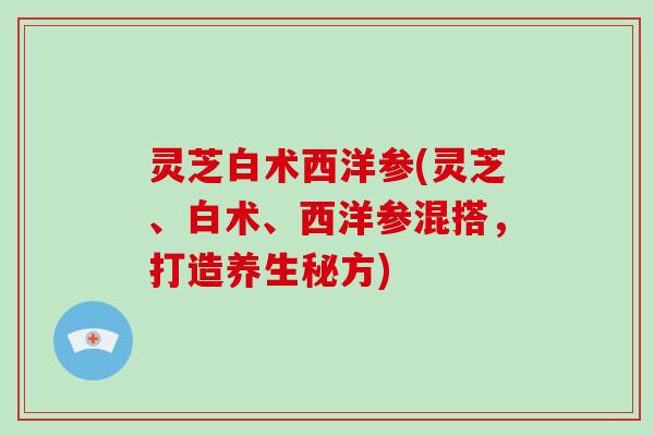 灵芝白术西洋参(灵芝、白术、西洋参混搭，打造养生秘方)-第1张图片-破壁灵芝孢子粉研究指南