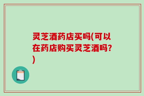 灵芝酒药店买吗(可以在药店购买灵芝酒吗?)-第1张图片-破壁灵芝孢子粉研究指南 灵芝酒药店买吗(可以在药店购买灵芝酒吗?)-第1张图片-破壁灵芝孢子粉研究指南