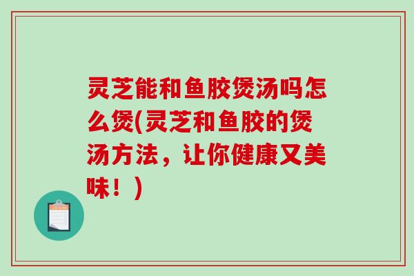 灵芝能和鱼胶煲汤吗怎么煲(灵芝和鱼胶的煲汤方法,让你健康又美味!)-第1张图片-破壁灵芝孢子粉研究指南 灵芝能和鱼胶煲汤吗怎么煲(灵芝和鱼胶的煲汤方法,让你健康又美味!)-第1张图片-破壁灵芝孢子粉研究指南
