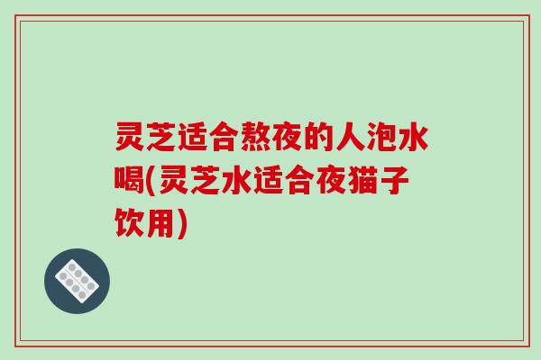 灵芝适合熬夜的人泡水喝(灵芝水适合夜猫子饮用)-第1张图片-破壁灵芝孢子粉研究指南