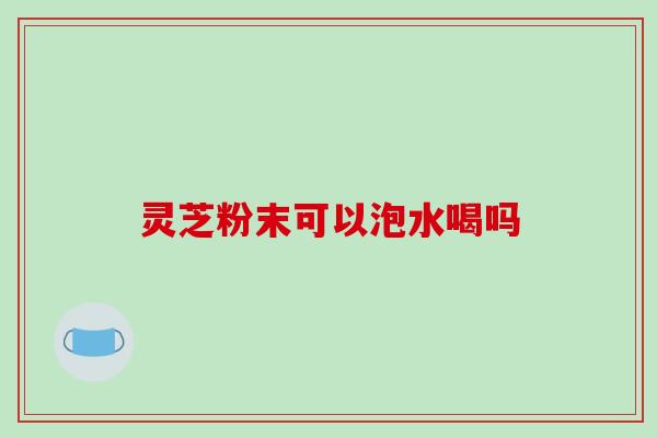 灵芝粉末可以泡水喝吗-第1张图片-破壁灵芝孢子粉研究指南